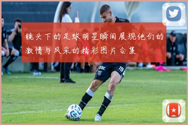 镜头下的足球明星瞬间展现他们的激情与风采的精彩图片合集