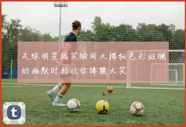 足球明星搞笑瞬间大揭秘色彩斑斓的幽默时刻让你捧腹大笑