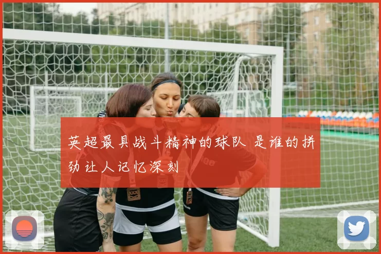 英超最具战斗精神的球队 是谁的拼劲让人记忆深刻