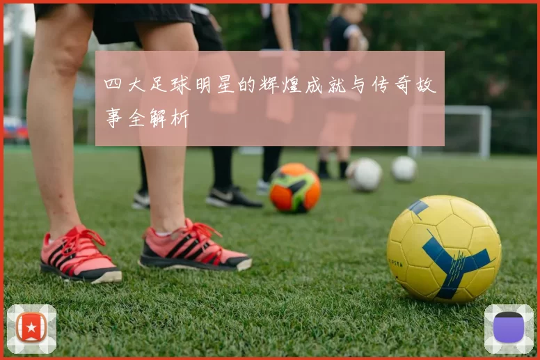 四大足球明星的辉煌成就与传奇故事全解析