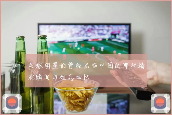 足球明星们曾经光临中国的那些精彩瞬间与难忘回忆