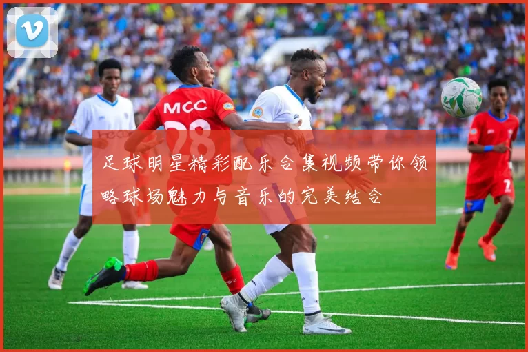 足球明星精彩配乐合集视频带你领略球场魅力与音乐的完美结合