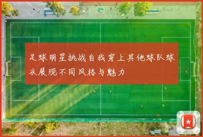 足球明星挑战自我穿上其他球队球衣展现不同风格与魅力