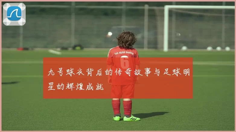 九号球衣背后的传奇故事与足球明星的辉煌成就