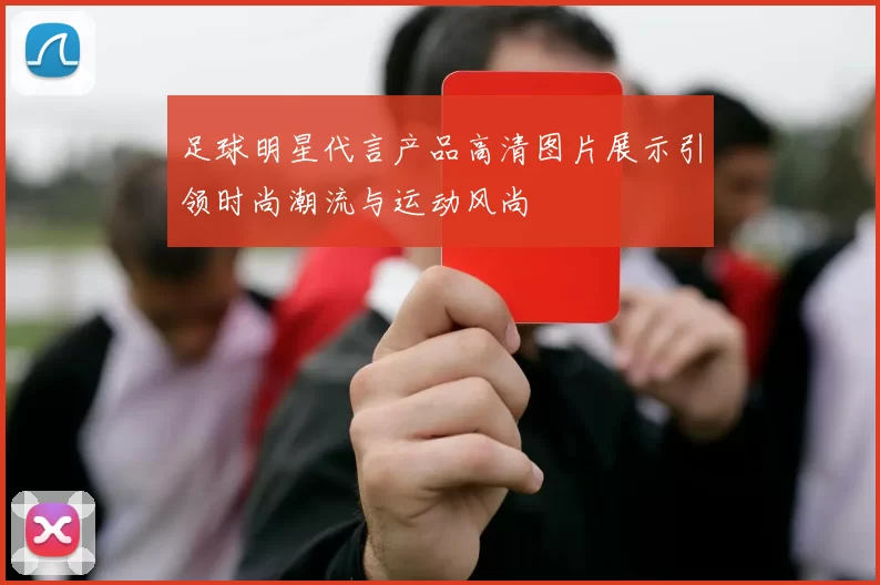 足球明星代言产品高清图片展示引领时尚潮流与运动风尚
