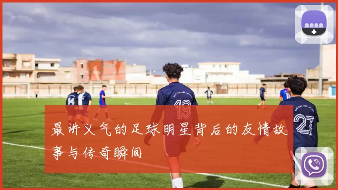 最讲义气的足球明星背后的友情故事与传奇瞬间