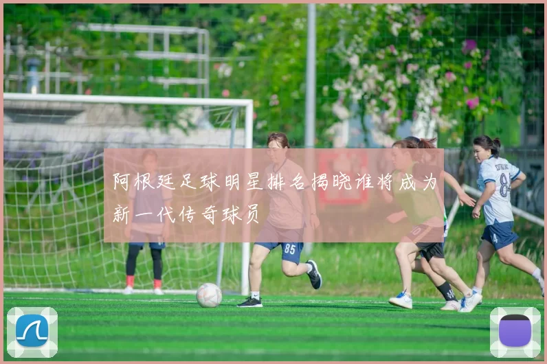 阿根廷足球明星排名揭晓谁将成为新一代传奇球员