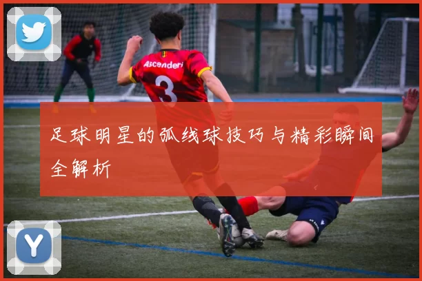 足球明星的弧线球技巧与精彩瞬间全解析