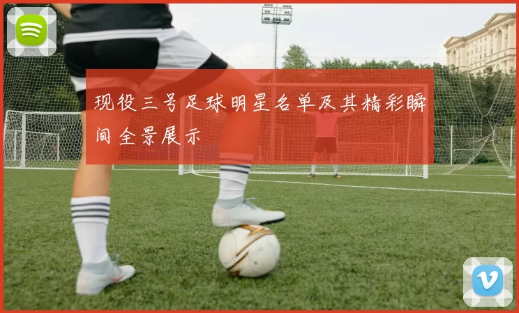 现役三号足球明星名单及其精彩瞬间全景展示