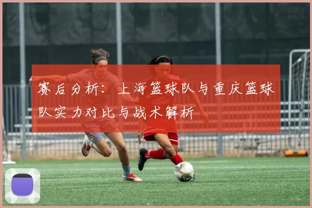 赛后分析：上海篮球队与重庆篮球队实力对比与战术解析
