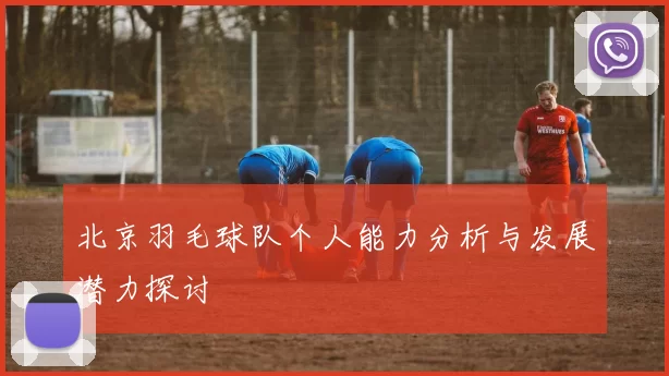 北京羽毛球队个人能力分析与发展潜力探讨