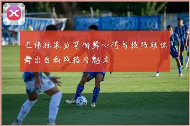 王伟独家分享街舞心得与技巧助你舞出自我风格与魅力