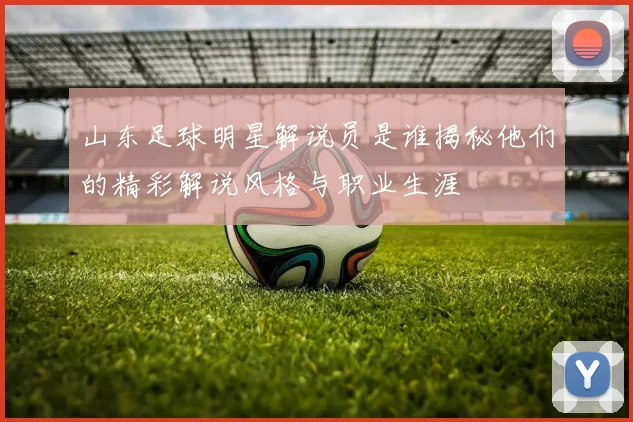 山东足球明星解说员是谁揭秘他们的精彩解说风格与职业生涯