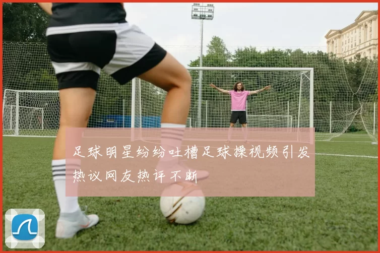 足球明星纷纷吐槽足球操视频引发热议网友热评不断