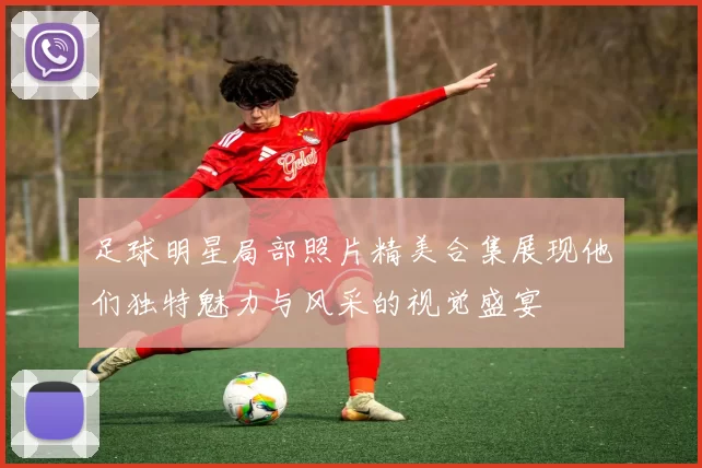 足球明星局部照片精美合集展现他们独特魅力与风采的视觉盛宴