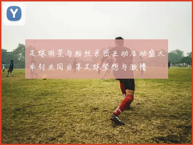 足球明星与粉丝亲密互动活动盛大举行共同分享足球梦想与激情