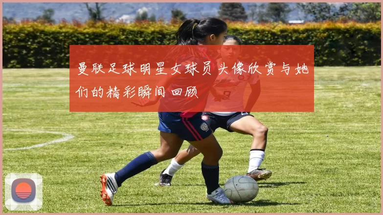 曼联足球明星女球员头像欣赏与她们的精彩瞬间回顾
