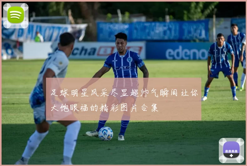 足球明星风采尽显超帅气瞬间让你大饱眼福的精彩图片合集