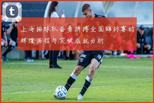 上海排球队奋勇拼搏全国锦标赛的辉煌历程与突破成就分析