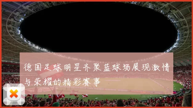 德国足球明星齐聚蓝球场展现激情与荣耀的精彩赛事