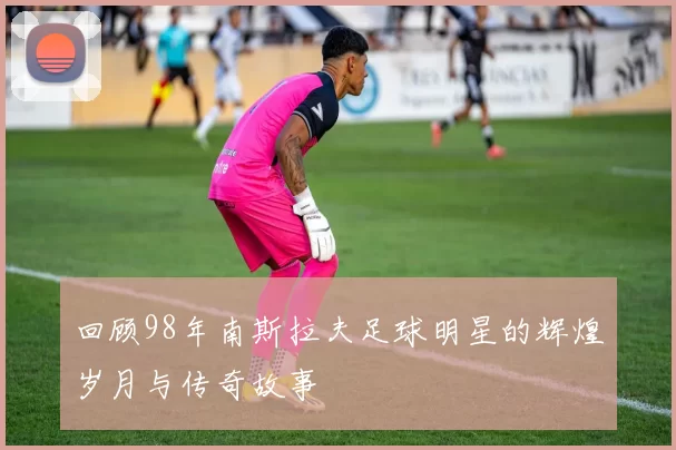 回顾98年南斯拉夫足球明星的辉煌岁月与传奇故事