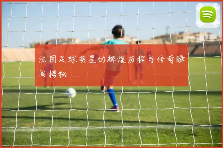 法国足球明星的辉煌历程与传奇瞬间揭秘