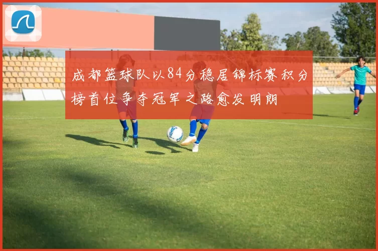 成都篮球队以84分稳居锦标赛积分榜首位争夺冠军之路愈发明朗