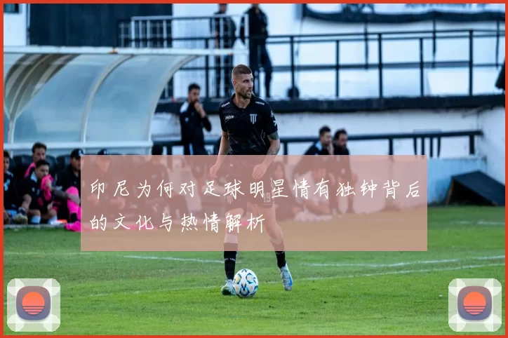 印尼为何对足球明星情有独钟背后的文化与热情解析