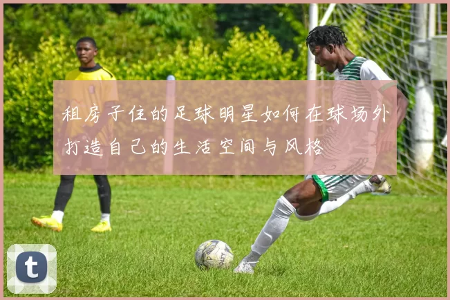 租房子住的足球明星如何在球场外打造自己的生活空间与风格