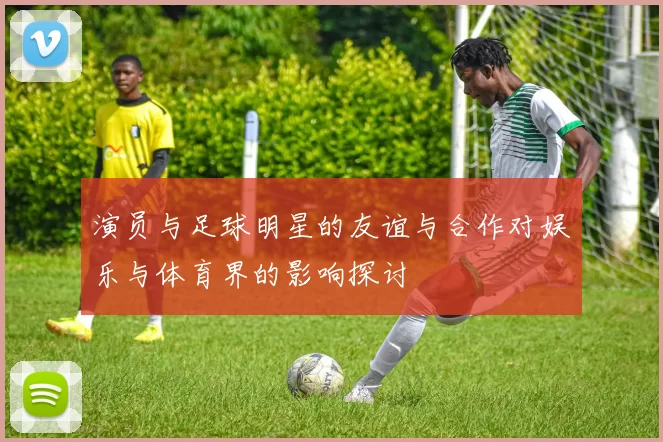 演员与足球明星的友谊与合作对娱乐与体育界的影响探讨