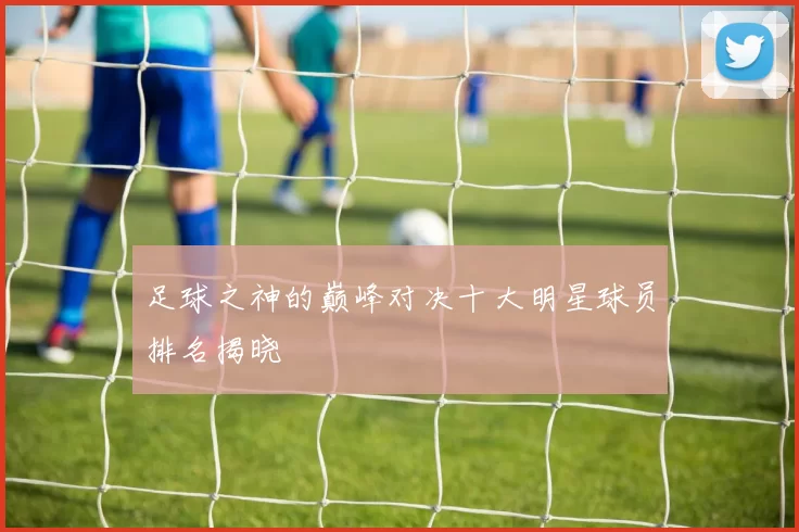 足球之神的巅峰对决十大明星球员排名揭晓