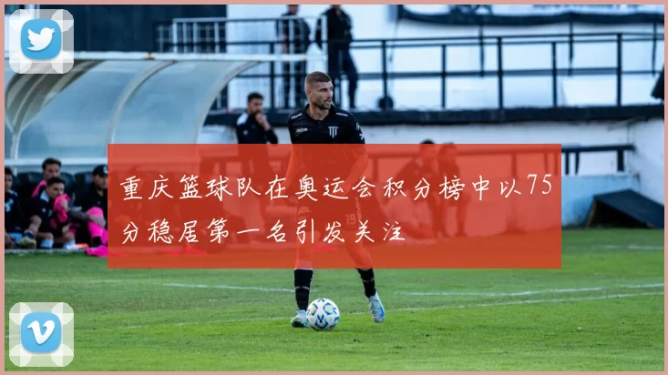 重庆篮球队在奥运会积分榜中以75分稳居第一名引发关注