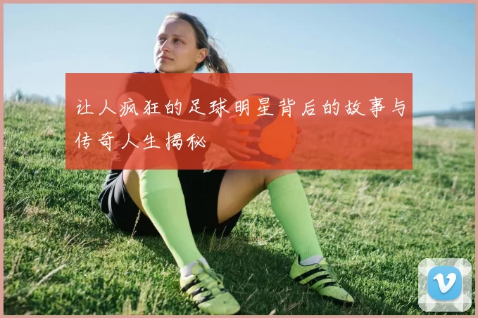 让人疯狂的足球明星背后的故事与传奇人生揭秘