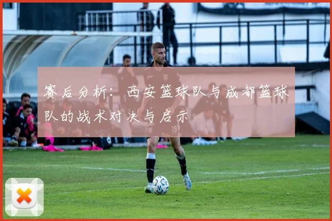 赛后分析：西安篮球队与成都篮球队的战术对决与启示