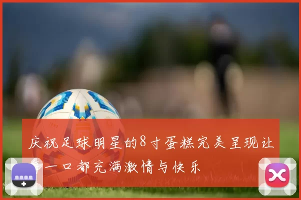 庆祝足球明星的8寸蛋糕完美呈现让每一口都充满激情与快乐