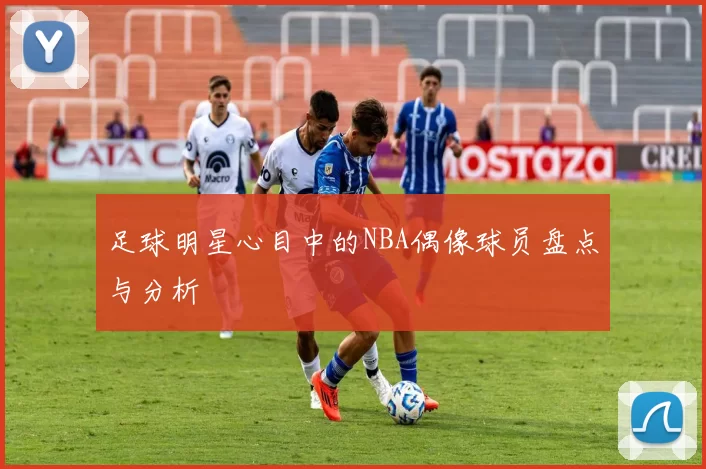 足球明星心目中的NBA偶像球员盘点与分析