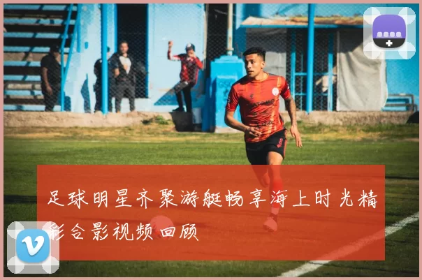 足球明星齐聚游艇畅享海上时光精彩合影视频回顾