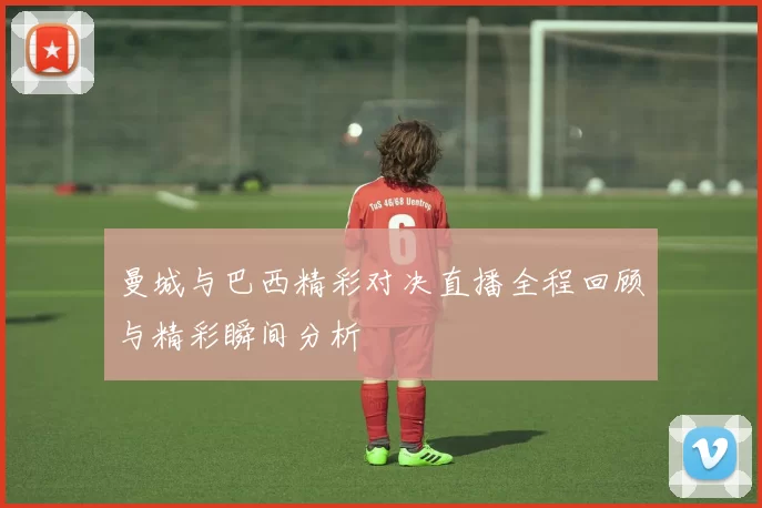 曼城与巴西精彩对决直播全程回顾与精彩瞬间分析