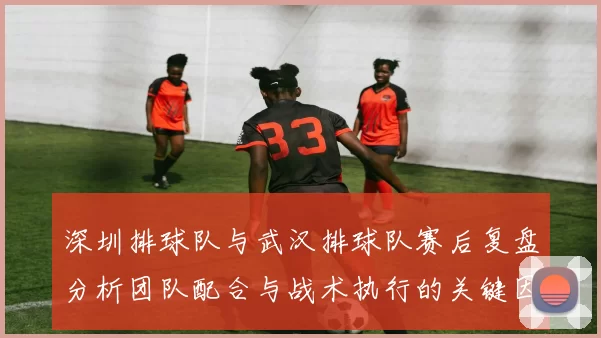 深圳排球队与武汉排球队赛后复盘分析团队配合与战术执行的关键因素