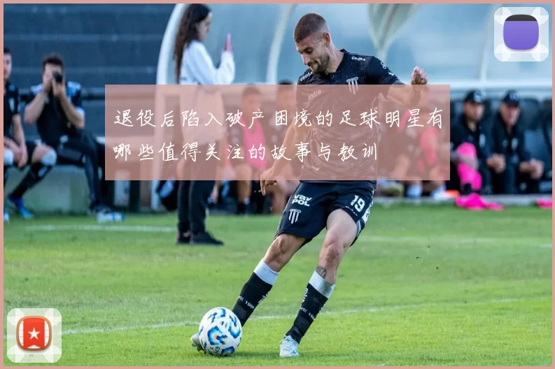 退役后陷入破产困境的足球明星有哪些值得关注的故事与教训