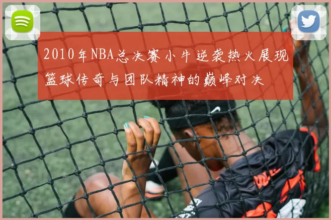 2010年NBA总决赛小牛逆袭热火展现篮球传奇与团队精神的巅峰对决