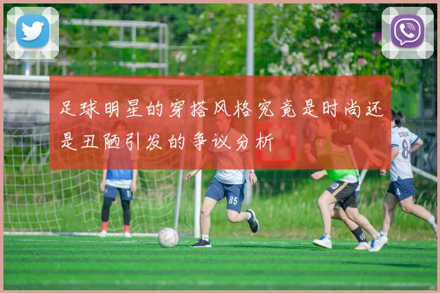 足球明星的穿搭风格究竟是时尚还是丑陋引发的争议分析