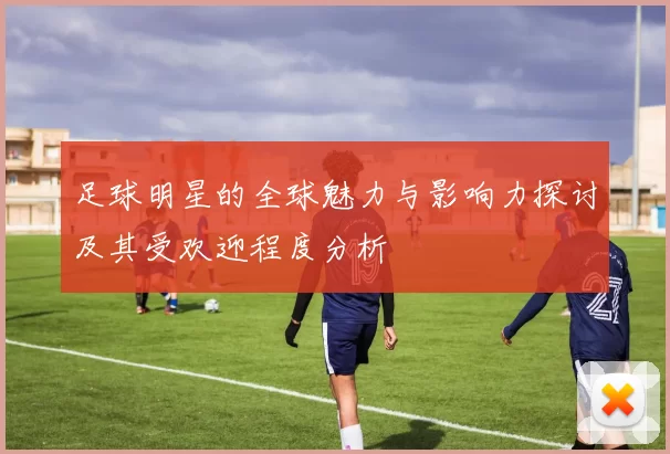 足球明星的全球魅力与影响力探讨及其受欢迎程度分析