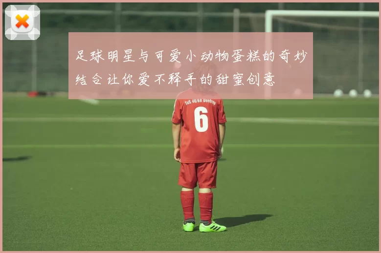 足球明星与可爱小动物蛋糕的奇妙结合让你爱不释手的甜蜜创意