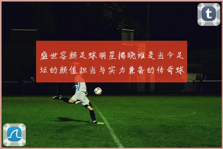 盛世容颜足球明星揭晓谁是当今足坛的颜值担当与实力兼备的传奇球员
