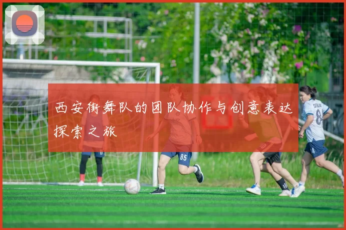 西安街舞队的团队协作与创意表达探索之旅