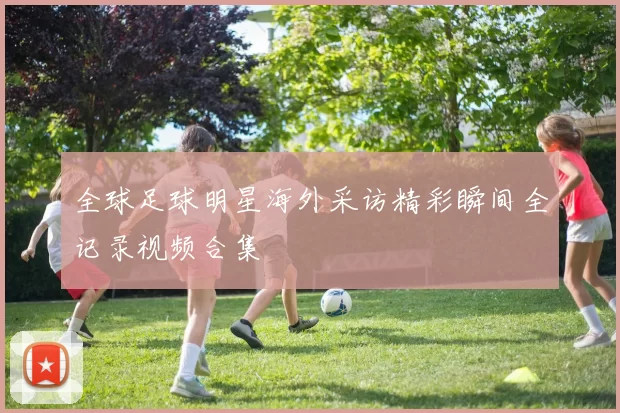 全球足球明星海外采访精彩瞬间全记录视频合集