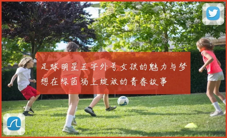 足球明星五字外号女孩的魅力与梦想在绿茵场上绽放的青春故事
