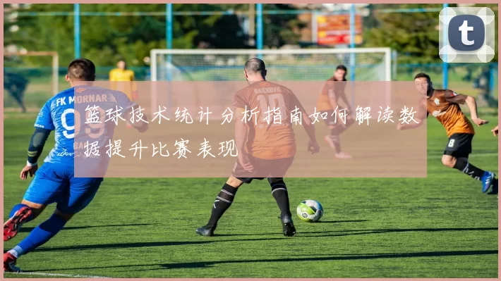 篮球技术统计分析指南如何解读数据提升比赛表现