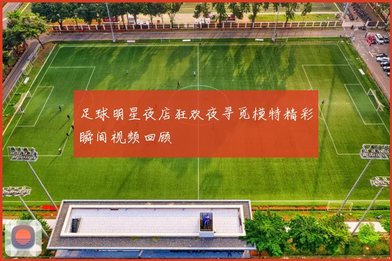 足球明星夜店狂欢夜寻觅模特精彩瞬间视频回顾